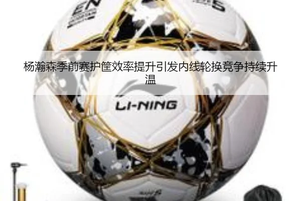 杨瀚森季前赛护筐效率提升引发内线轮换竞争持续升温